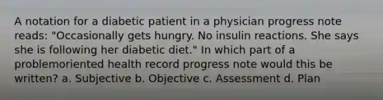 A notation for a diabetic patient in a physician progress note reads: "Occasionally gets hungry. No insulin reactions. She says she is following her diabetic diet." In which part of a problemoriented health record progress note would this be written? a. Subjective b. Objective c. Assessment d. Plan