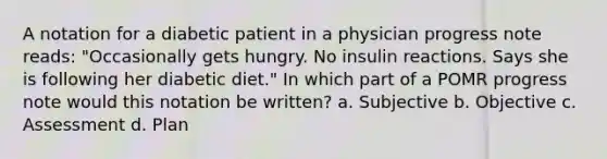 A notation for a diabetic patient in a physician progress note reads: "Occasionally gets hungry. No insulin reactions. Says she is following her diabetic diet." In which part of a POMR progress note would this notation be written? a. Subjective b. Objective c. Assessment d. Plan