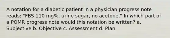 A notation for a diabetic patient in a physician progress note reads: "FBS 110 mg%, urine sugar, no acetone." In which part of a POMR progress note would this notation be written? a. Subjective b. Objective c. Assessment d. Plan