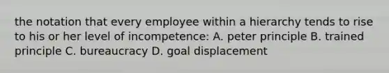 the notation that every employee within a hierarchy tends to rise to his or her level of incompetence: A. peter principle B. trained principle C. bureaucracy D. goal displacement