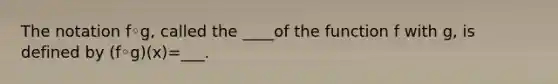 The notation f◦​g, called the ____of the function f with​ g, is defined by ​(f◦​g)(x)=___.