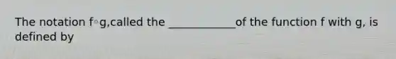 The notation f◦​g,called the ____________of the function f with​ g, is defined by