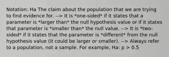 Notation: Ha The claim about the population that we are trying to find evidence for. --> It is *one-sided* if it states that a parameter is *larger than* the null hypothesis value or if it states that parameter is *smaller than* the null value. --> It is *two-sided* if it states that the parameter is *different* from the null hypothesis value (it could be larger or smaller). --> Always refer to a population, not a sample. For example, Ha: p > 0.5