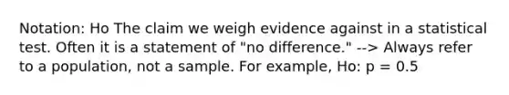 Notation: Ho The claim we weigh evidence against in a statistical test. Often it is a statement of "no difference." --> Always refer to a population, not a sample. For example, Ho: p = 0.5