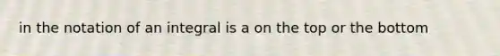 in the notation of an integral is a on the top or the bottom