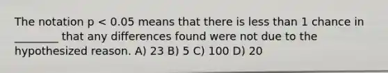 The notation p < 0.05 means that there is <a href='https://www.questionai.com/knowledge/k7BtlYpAMX-less-than' class='anchor-knowledge'>less than</a> 1 chance in ________ that any differences found were not due to the hypothesized reason. A) 23 B) 5 C) 100 D) 20