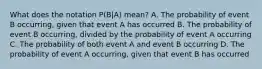 What does the notation​ P(B|A) mean? A. The probability of event B​ occurring, given that event A has occurred B. The probability of event B​ occurring, divided by the probability of event A occurring C. The probability of both event A and event B occurring D. The probability of event A​ occurring, given that event B has occurred