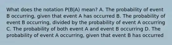 What does the notation​ P(B|A) mean? A. The probability of event B​ occurring, given that event A has occurred B. The probability of event B​ occurring, divided by the probability of event A occurring C. The probability of both event A and event B occurring D. The probability of event A​ occurring, given that event B has occurred