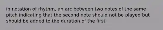 in notation of rhythm, an arc between two notes of the same pitch indicating that the second note should not be played but should be added to the duration of the first