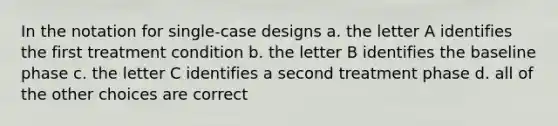 In the notation for single-case designs a. the letter A identifies the first treatment condition b. the letter B identifies the baseline phase c. the letter C identifies a second treatment phase d. all of the other choices are correct