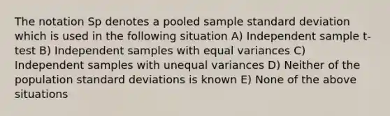 The notation Sp denotes a pooled sample standard deviation which is used in the following situation A) Independent sample t-test B) Independent samples with equal variances C) Independent samples with unequal variances D) Neither of the population standard deviations is known E) None of the above situations