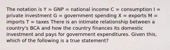 The notation is Y = GNP = national income C = consumption I = private investment G = government spending X = exports M = imports T = taxes There is an intimate relationship between a country's BCA and how the country finances its domestic investment and pays for government expenditures. Given this, which of the following is a true statement?