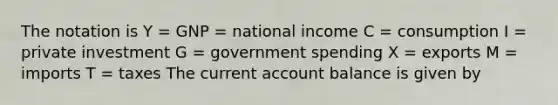 The notation is Y = GNP = national income C = consumption I = private investment G = government spending X = exports M = imports T = taxes The current account balance is given by