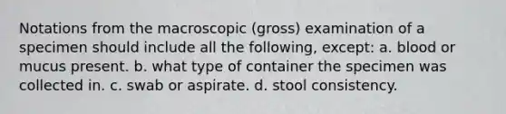 Notations from the macroscopic (gross) examination of a specimen should include all the following, except: a. blood or mucus present. b. what type of container the specimen was collected in. c. swab or aspirate. d. stool consistency.