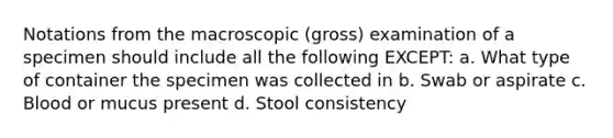 Notations from the macroscopic (gross) examination of a specimen should include all the following EXCEPT: a. What type of container the specimen was collected in b. Swab or aspirate c. Blood or mucus present d. Stool consistency