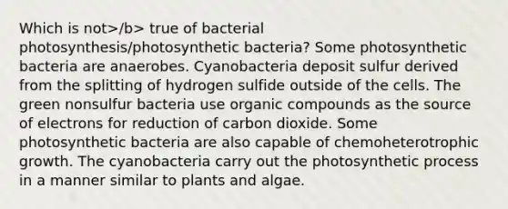 Which is not>/b> true of bacterial photosynthesis/photosynthetic bacteria? Some photosynthetic bacteria are anaerobes. Cyanobacteria deposit sulfur derived from the splitting of hydrogen sulfide outside of the cells. The green nonsulfur bacteria use organic compounds as the source of electrons for reduction of carbon dioxide. Some photosynthetic bacteria are also capable of chemoheterotrophic growth. The cyanobacteria carry out the photosynthetic process in a manner similar to plants and algae.