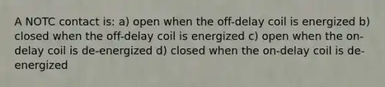 A NOTC contact is: a) open when the off-delay coil is energized b) closed when the off-delay coil is energized c) open when the on-delay coil is de-energized d) closed when the on-delay coil is de-energized