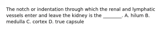 The notch or indentation through which the renal and lymphatic vessels enter and leave the kidney is the​ ________. A. hilum B. medulla C. cortex D. true capsule