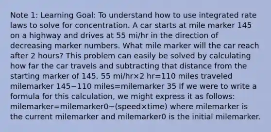 Note 1: Learning Goal: To understand how to use integrated rate laws to solve for concentration. A car starts at mile marker 145 on a highway and drives at 55 mi/hr in the direction of decreasing marker numbers. What mile marker will the car reach after 2 hours? This problem can easily be solved by calculating how far the car travels and subtracting that distance from the starting marker of 145. 55 mi/hr×2 hr=110 miles traveled milemarker 145−110 miles=milemarker 35 If we were to write a formula for this calculation, we might express it as follows: milemarker=milemarker0−(speed×time) where milemarker is the current milemarker and milemarker0 is the initial milemarker.