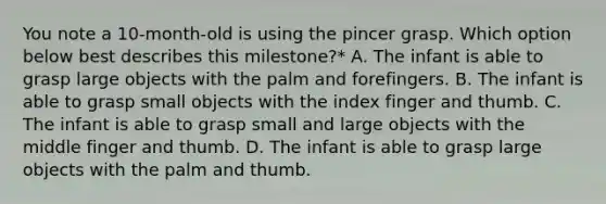 You note a 10-month-old is using the pincer grasp. Which option below best describes this milestone?* A. The infant is able to grasp large objects with the palm and forefingers. B. The infant is able to grasp small objects with the index finger and thumb. C. The infant is able to grasp small and large objects with the middle finger and thumb. D. The infant is able to grasp large objects with the palm and thumb.