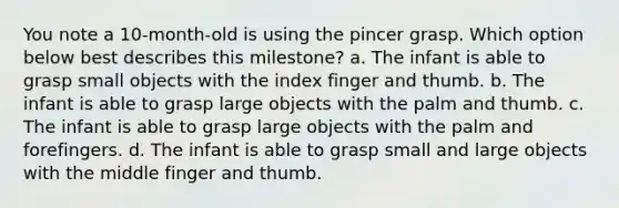 You note a 10-month-old is using the pincer grasp. Which option below best describes this milestone? a. The infant is able to grasp small objects with the index finger and thumb. b. The infant is able to grasp large objects with the palm and thumb. c. The infant is able to grasp large objects with the palm and forefingers. d. The infant is able to grasp small and large objects with the middle finger and thumb.