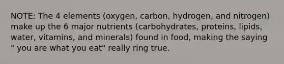 NOTE: The 4 elements (oxygen, carbon, hydrogen, and nitrogen) make up the 6 major nutrients (carbohydrates, proteins, lipids, water, vitamins, and minerals) found in food, making the saying " you are what you eat" really ring true.