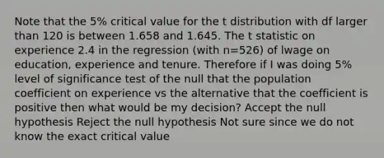 Note that the 5% critical value for the t distribution with df larger than 120 is between 1.658 and 1.645. The t statistic on experience 2.4 in the regression (with n=526) of lwage on education, experience and tenure. Therefore if I was doing 5% level of significance test of the null that the population coefficient on experience vs the alternative that the coefficient is positive then what would be my decision? Accept the null hypothesis Reject the null hypothesis Not sure since we do not know the exact critical value