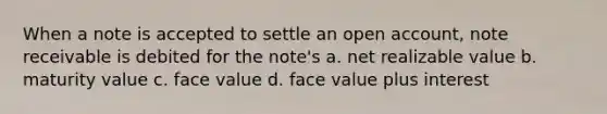 When a note is accepted to settle an open account, note receivable is debited for the note's a. net realizable value b. maturity value c. face value d. face value plus interest