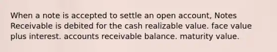 When a note is accepted to settle an open account, Notes Receivable is debited for the cash realizable value. face value plus interest. accounts receivable balance. maturity value.