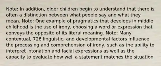 Note: In addition, older children begin to understand that there is often a distinction between what people say and what they mean. Note: One example of pragmatics that develops in middle childhood is the use of irony, choosing a word or expression that conveys the opposite of its literal meaning. Note: Many contextual, 728 linguistic, and developmental factors influence the processing and comprehension of irony, such as the ability to interpret intonation and facial expressions as well as the capacity to evaluate how well a statement matches the situation