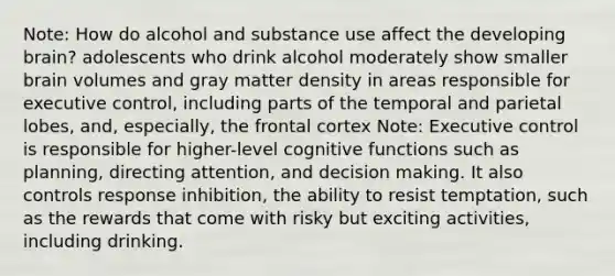 Note: How do alcohol and substance use affect the developing brain? adolescents who drink alcohol moderately show smaller brain volumes and gray matter density in areas responsible for executive control, including parts of the temporal and parietal lobes, and, especially, the frontal cortex Note: Executive control is responsible for higher-level cognitive functions such as planning, directing attention, and decision making. It also controls response inhibition, the ability to resist temptation, such as the rewards that come with risky but exciting activities, including drinking.