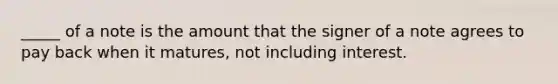 _____ of a note is the amount that the signer of a note agrees to pay back when it matures, not including interest.