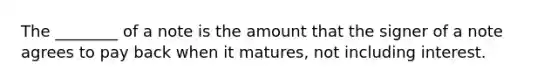 The ________ of a note is the amount that the signer of a note agrees to pay back when it matures, not including interest.