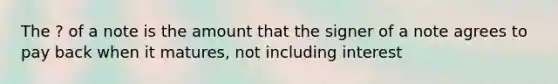 The ? of a note is the amount that the signer of a note agrees to pay back when it matures, not including interest