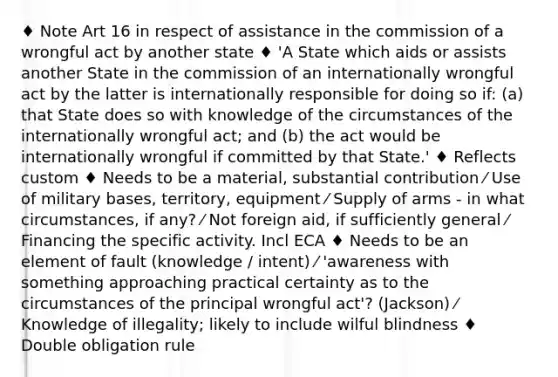 ♦ Note Art 16 in respect of assistance in the commission of a wrongful act by another state ♦ 'A State which aids or assists another State in the commission of an internationally wrongful act by the latter is internationally responsible for doing so if: (a) that State does so with knowledge of the circumstances of the internationally wrongful act; and (b) the act would be internationally wrongful if committed by that State.' ♦ Reflects custom ♦ Needs to be a material, substantial contribution ⁄ Use of military bases, territory, equipment ⁄ Supply of arms - in what circumstances, if any? ⁄ Not foreign aid, if sufficiently general ⁄ Financing the specific activity. Incl ECA ♦ Needs to be an element of fault (knowledge / intent) ⁄ 'awareness with something approaching practical certainty as to the circumstances of the principal wrongful act'? (Jackson) ⁄ Knowledge of illegality; likely to include wilful blindness ♦ Double obligation rule