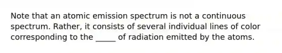 Note that an atomic emission spectrum is not a continuous spectrum. Rather, it consists of several individual lines of color corresponding to the _____ of radiation emitted by the atoms.