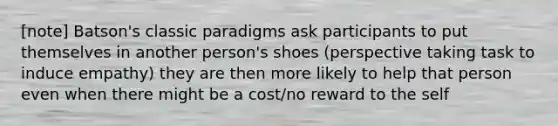 [note] Batson's classic paradigms ask participants to put themselves in another person's shoes (perspective taking task to induce empathy) they are then more likely to help that person even when there might be a cost/no reward to the self