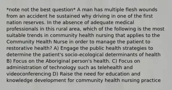 *note not the best question* A man has multiple flesh wounds from an accident he sustained why driving in one of the first nation reserves. In the absence of adequate medical professionals in this rural area, which of the following is the most suitable trends in community health nursing that applies to the Community Health Nurse in order to manage the patient to restorative health? A) Engage the public health strategies to determine the patient's socio-ecological determinants of health B) Focus on the Aboriginal person's health. C) Focus on administration of technology such as telehealth and videoconferencing D) Raise the need for education and knowledge development for community health nursing practice