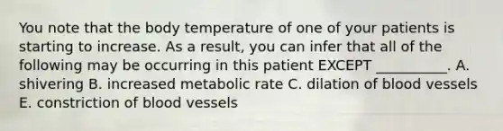 You note that the body temperature of one of your patients is starting to increase. As a result, you can infer that all of the following may be occurring in this patient EXCEPT __________. A. shivering B. increased metabolic rate C. dilation of blood vessels E. constriction of blood vessels