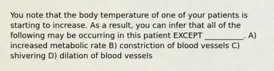 You note that the body temperature of one of your patients is starting to increase. As a result, you can infer that all of the following may be occurring in this patient EXCEPT __________. A) increased metabolic rate B) constriction of blood vessels C) shivering D) dilation of blood vessels