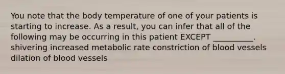 You note that the body temperature of one of your patients is starting to increase. As a result, you can infer that all of the following may be occurring in this patient EXCEPT __________. shivering increased metabolic rate constriction of <a href='https://www.questionai.com/knowledge/kZJ3mNKN7P-blood-vessels' class='anchor-knowledge'>blood vessels</a> dilation of blood vessels