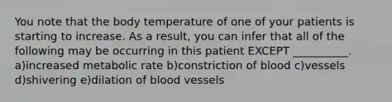 You note that the body temperature of one of your patients is starting to increase. As a result, you can infer that all of the following may be occurring in this patient EXCEPT __________. a)increased metabolic rate b)constriction of blood c)vessels d)shivering e)dilation of blood vessels