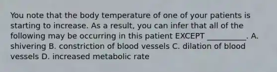 You note that the body temperature of one of your patients is starting to increase. As a result, you can infer that all of the following may be occurring in this patient EXCEPT __________. A. shivering B. constriction of blood vessels C. dilation of blood vessels D. increased metabolic rate