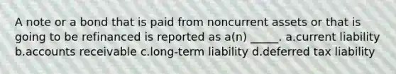 A note or a bond that is paid from noncurrent assets or that is going to be refinanced is reported as a(n) _____. a.current liability b.accounts receivable c.long-term liability d.deferred tax liability