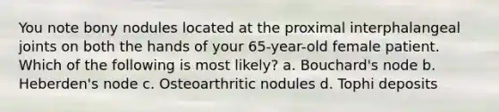 You note bony nodules located at the proximal interphalangeal joints on both the hands of your 65-year-old female patient. Which of the following is most likely? a. Bouchard's node b. Heberden's node c. Osteoarthritic nodules d. Tophi deposits