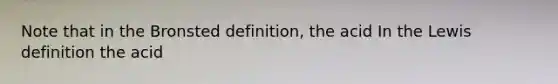 Note that in the Bronsted definition, the acid In the Lewis definition the acid