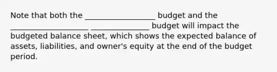 Note that both the __________________ budget and the ____________________ _______________ budget will impact the budgeted balance sheet, which shows the expected balance of assets, liabilities, and owner's equity at the end of the budget period.