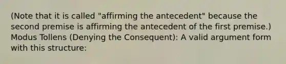 (Note that it is called "affirming the antecedent" because the second premise is affirming the antecedent of the first premise.) Modus Tollens (Denying the Consequent): A valid argument form with this structure: