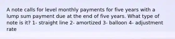 A note calls for level monthly payments for five years with a lump sum payment due at the end of five years. What type of note is it? 1- straight line 2- amortized 3- balloon 4- adjustment rate