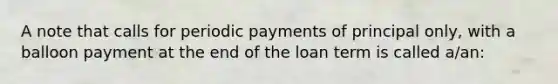 A note that calls for periodic payments of principal only, with a balloon payment at the end of the loan term is called a/an: